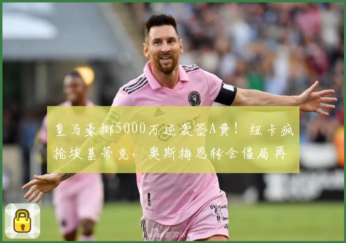 皇马豪掷5000万逆袭签A费!纽卡疯抢埃基蒂克,奥斯梅恩转会僵局再燃!
