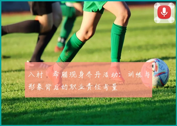 八村塁希腊现身乔丹活动:训练与形象背后的职业责任考量