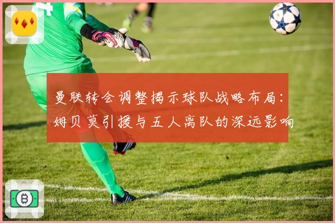 曼联转会调整揭示球队战略布局：姆贝莫引援与五人离队的深远影响