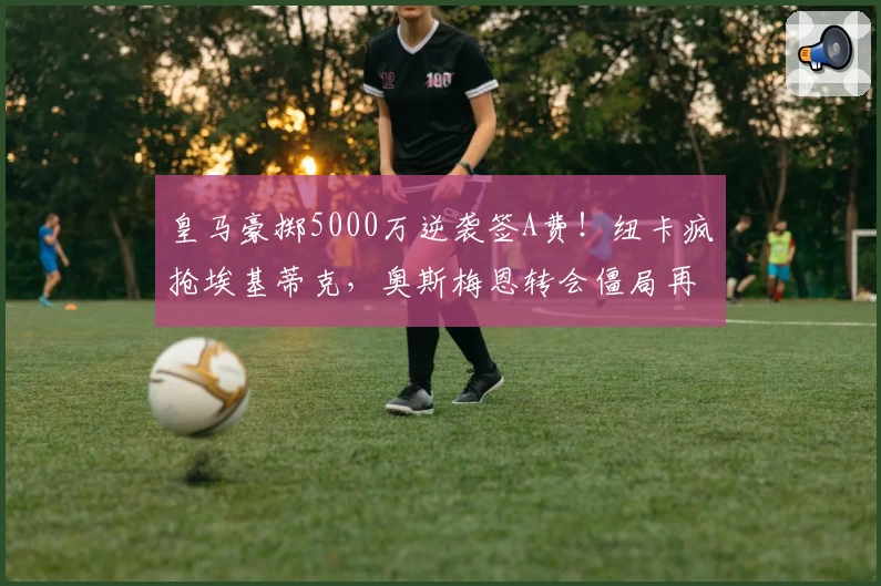皇马豪掷5000万逆袭签A费！纽卡疯抢埃基蒂克，奥斯梅恩转会僵局再燃！