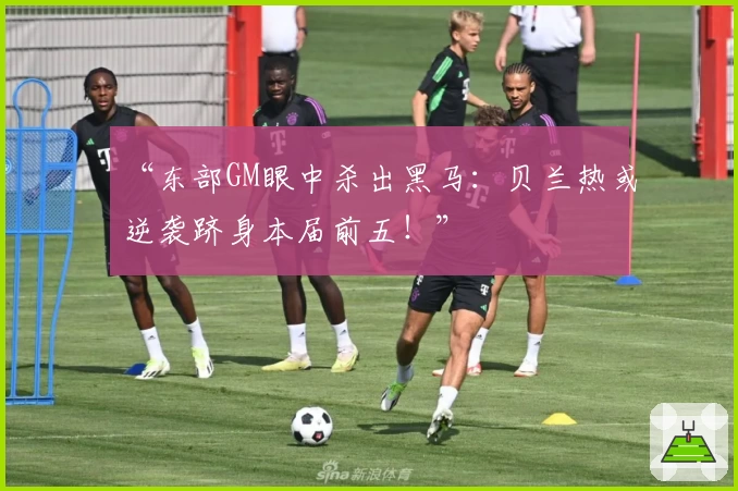 “东部GM眼中杀出黑马：贝兰热或逆袭跻身本届前五！”