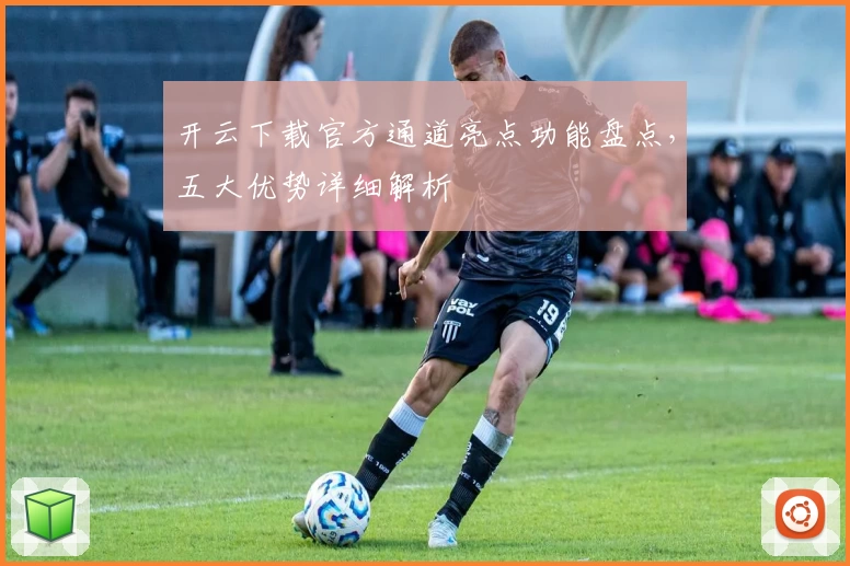 开云下载官方通道亮点功能盘点,五大优势详细解析