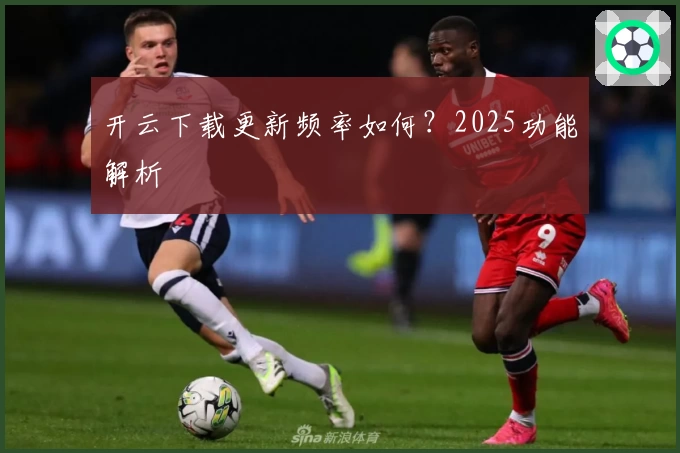 开云下载更新频率如何？2025功能解析