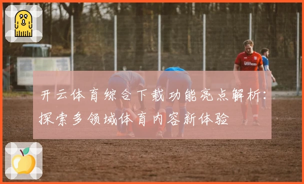 开云体育综合下载功能亮点解析:探索多领域体育内容新体验