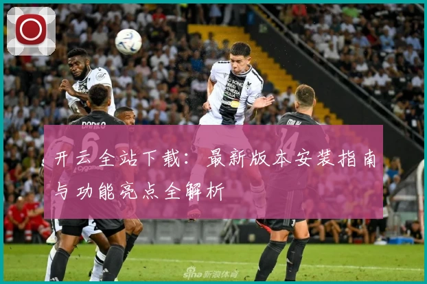 开云全站下载：最新版本安装指南与功能亮点全解析