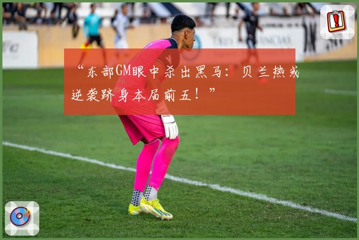 “东部GM眼中杀出黑马:贝兰热或逆袭跻身本届前五!”
