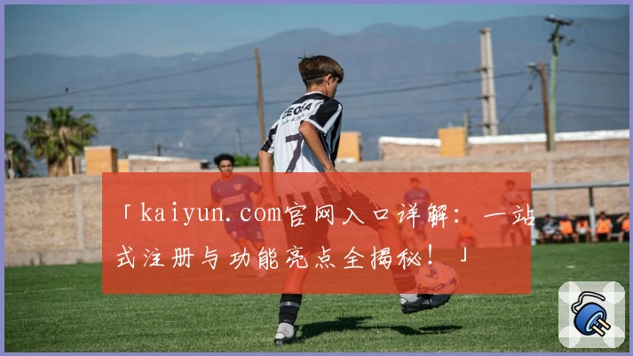 「kaiyun.com官网入口详解：一站式注册与功能亮点全揭秘！」