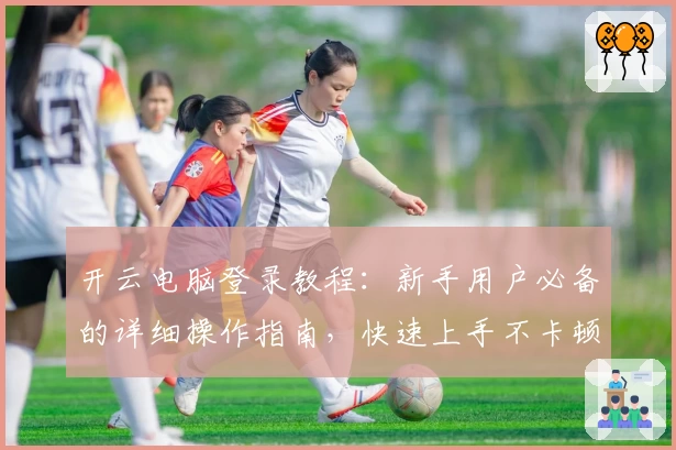 开云电脑登录教程：新手用户必备的详细操作指南，快速上手不卡顿！