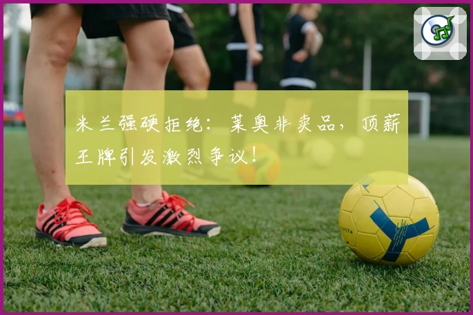 米兰强硬拒绝：莱奥非卖品，顶薪王牌引发激烈争议！