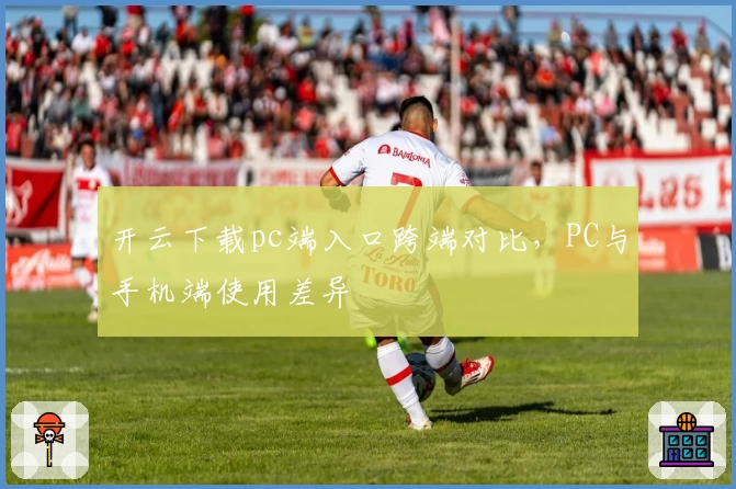 开云下载pc端入口跨端对比，PC与手机端使用差异