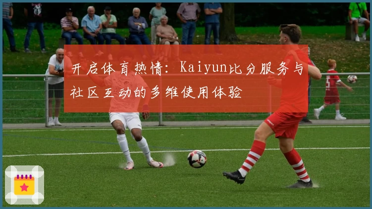 开启体育热情:Kaiyun比分服务与社区互动的多维使用体验